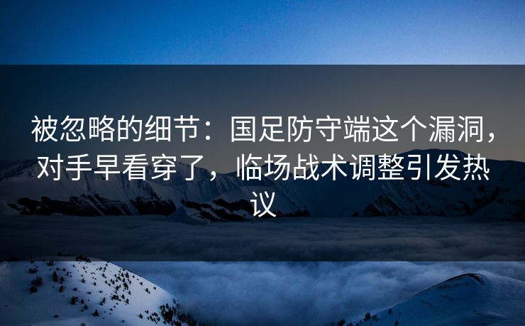 被忽略的细节：国足防守端这个漏洞，对手早看穿了，临场战术调整引发热议  第1张