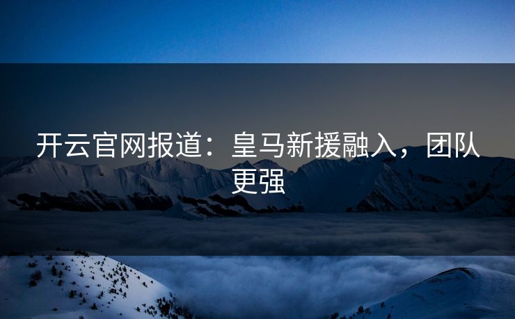开云官网报道：皇马新援融入，团队更强